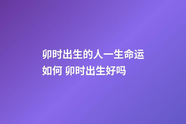 卯时出生的人一生命运如何 卯时出生好吗